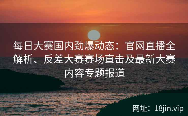每日大赛国内劲爆动态：官网直播全解析、反差大赛赛场直击及最新大赛内容专题报道