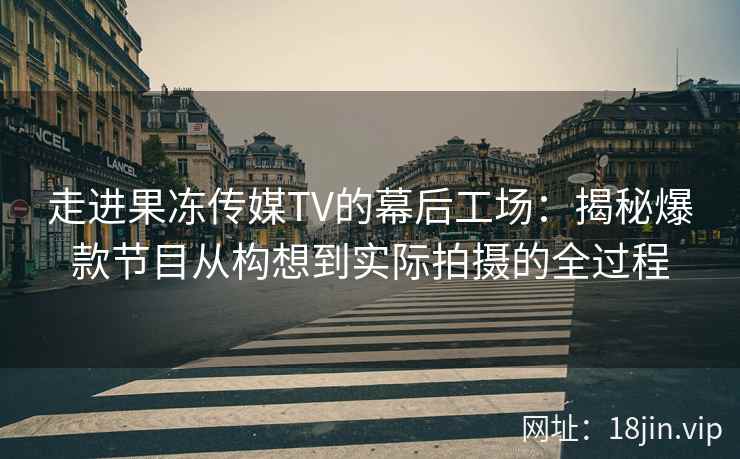走进果冻传媒TV的幕后工场：揭秘爆款节目从构想到实际拍摄的全过程