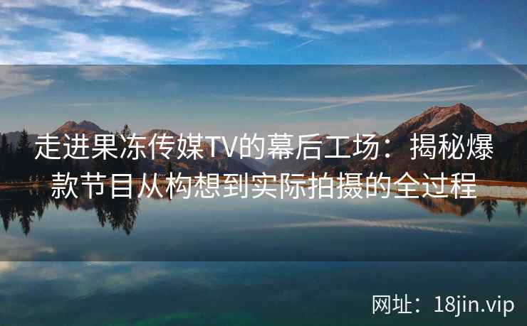 走进果冻传媒TV的幕后工场：揭秘爆款节目从构想到实际拍摄的全过程
