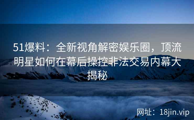 51爆料：全新视角解密娱乐圈，顶流明星如何在幕后操控非法交易内幕大揭秘