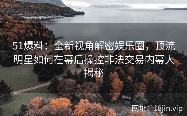 51爆料：全新视角解密娱乐圈，顶流明星如何在幕后操控非法交易内幕大揭秘