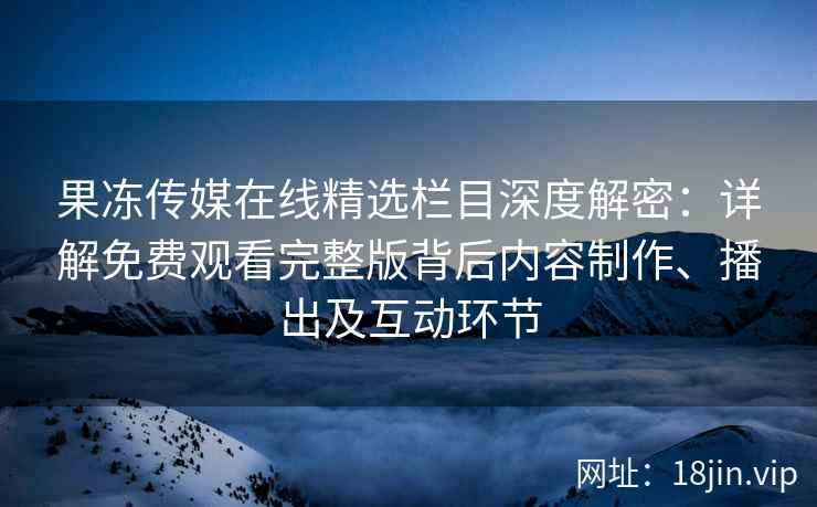 果冻传媒在线精选栏目深度解密：详解免费观看完整版背后内容制作、播出及互动环节