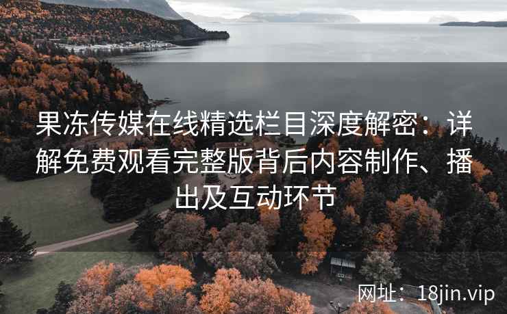 果冻传媒在线精选栏目深度解密：详解免费观看完整版背后内容制作、播出及互动环节