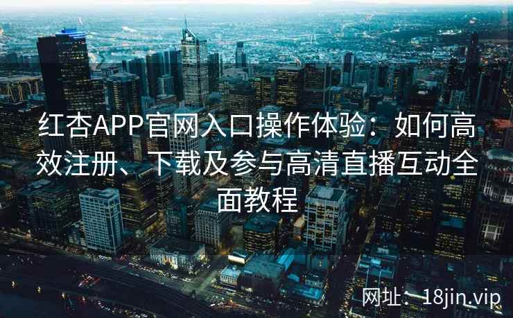 红杏APP官网入口操作体验：如何高效注册、下载及参与高清直播互动全面教程