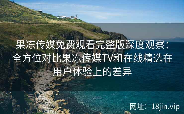 果冻传媒免费观看完整版深度观察：全方位对比果冻传媒TV和在线精选在用户体验上的差异