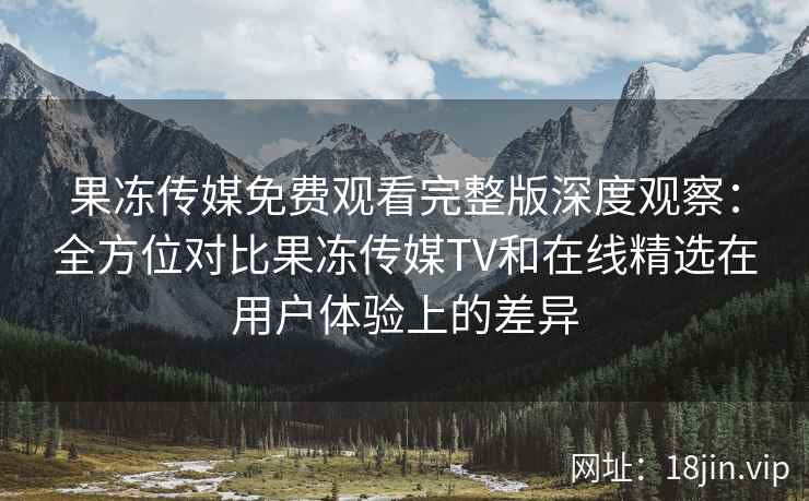 果冻传媒免费观看完整版深度观察：全方位对比果冻传媒TV和在线精选在用户体验上的差异