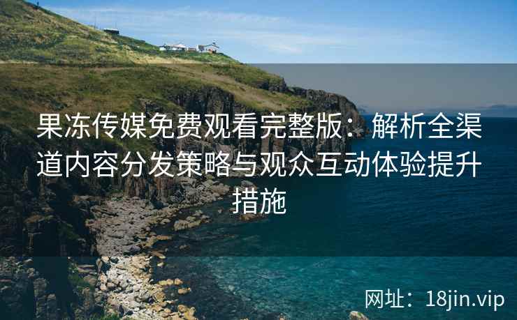 果冻传媒免费观看完整版：解析全渠道内容分发策略与观众互动体验提升措施