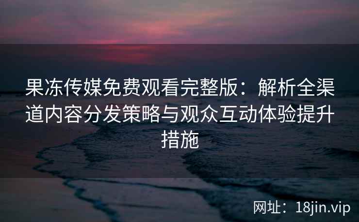 果冻传媒免费观看完整版：解析全渠道内容分发策略与观众互动体验提升措施