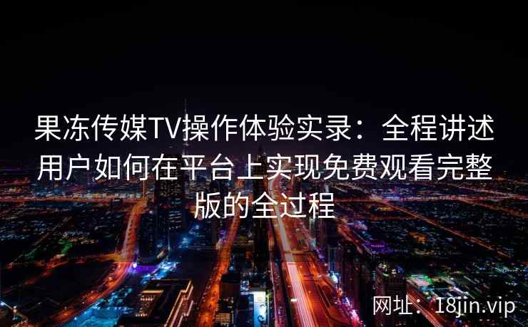 果冻传媒TV操作体验实录：全程讲述用户如何在平台上实现免费观看完整版的全过程