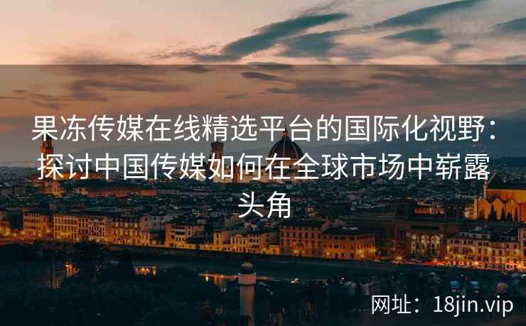果冻传媒在线精选平台的国际化视野：探讨中国传媒如何在全球市场中崭露头角