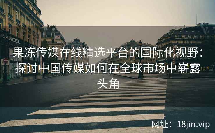 果冻传媒在线精选平台的国际化视野：探讨中国传媒如何在全球市场中崭露头角