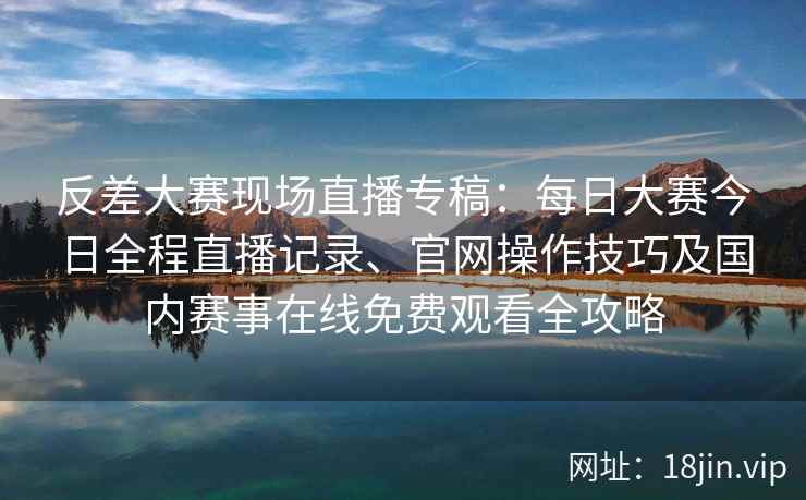 反差大赛现场直播专稿：每日大赛今日全程直播记录、官网操作技巧及国内赛事在线免费观看全攻略