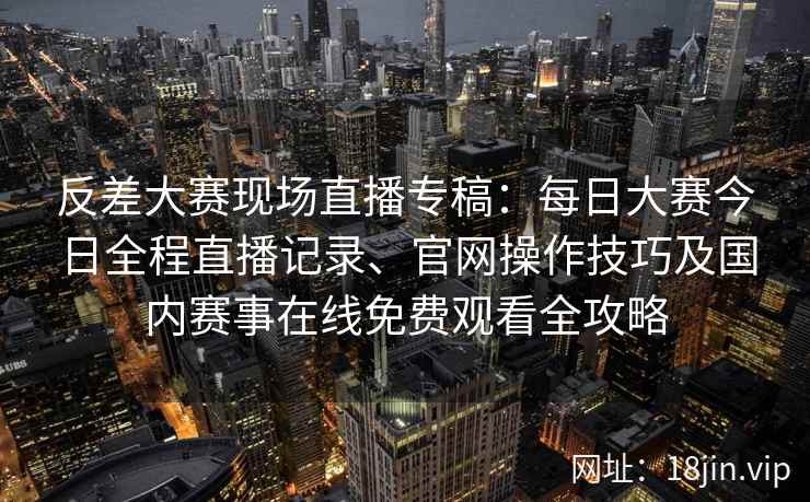 反差大赛现场直播专稿：每日大赛今日全程直播记录、官网操作技巧及国内赛事在线免费观看全攻略