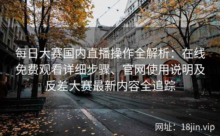 每日大赛国内直播操作全解析：在线免费观看详细步骤、官网使用说明及反差大赛最新内容全追踪