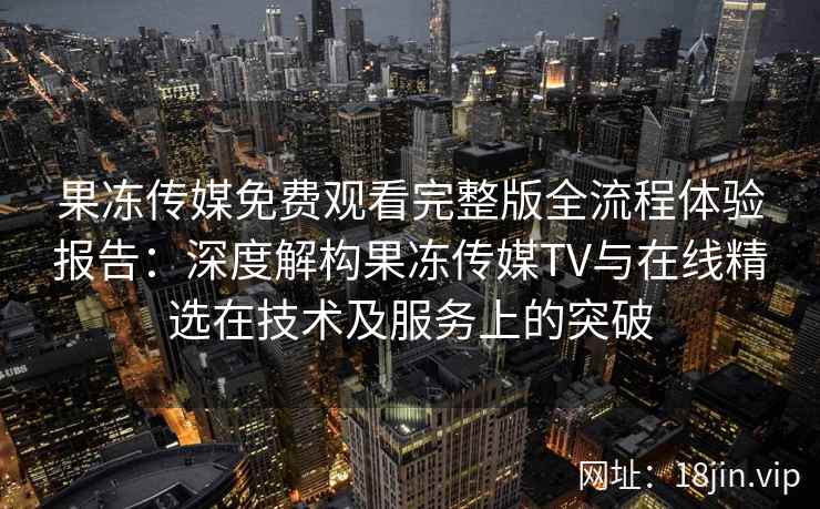 果冻传媒免费观看完整版全流程体验报告：深度解构果冻传媒TV与在线精选在技术及服务上的突破