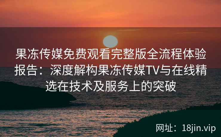果冻传媒免费观看完整版全流程体验报告：深度解构果冻传媒TV与在线精选在技术及服务上的突破