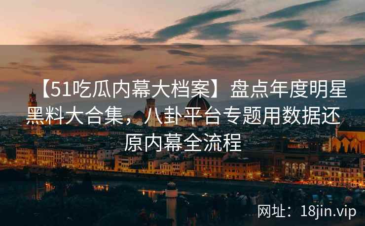 【51吃瓜内幕大档案】盘点年度明星黑料大合集，八卦平台专题用数据还原内幕全流程