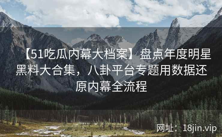 【51吃瓜内幕大档案】盘点年度明星黑料大合集，八卦平台专题用数据还原内幕全流程