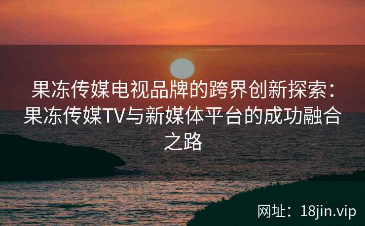 果冻传媒电视品牌的跨界创新探索：果冻传媒TV与新媒体平台的成功融合之路