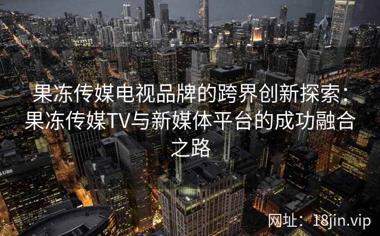 果冻传媒电视品牌的跨界创新探索：果冻传媒TV与新媒体平台的成功融合之路