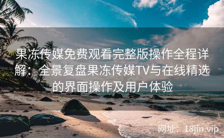果冻传媒免费观看完整版操作全程详解：全景复盘果冻传媒TV与在线精选的界面操作及用户体验