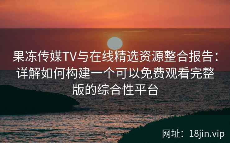 果冻传媒TV与在线精选资源整合报告：详解如何构建一个可以免费观看完整版的综合性平台