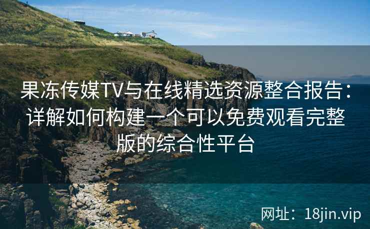 果冻传媒TV与在线精选资源整合报告：详解如何构建一个可以免费观看完整版的综合性平台