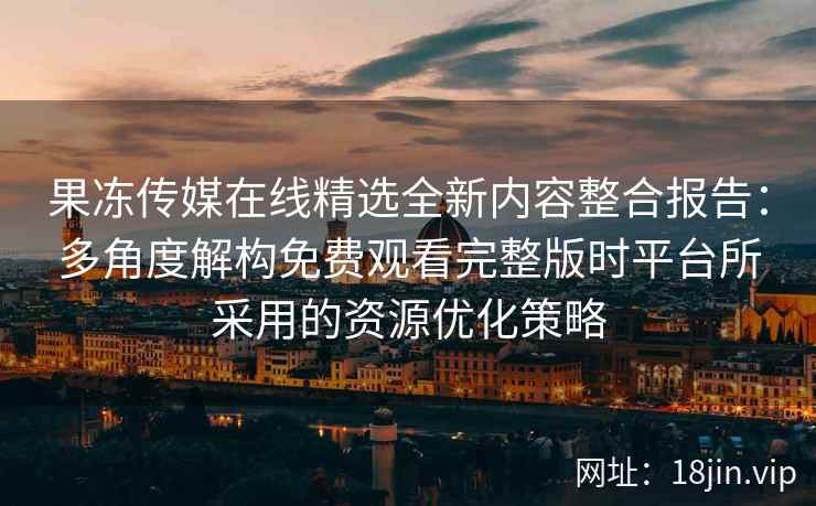 果冻传媒在线精选全新内容整合报告：多角度解构免费观看完整版时平台所采用的资源优化策略