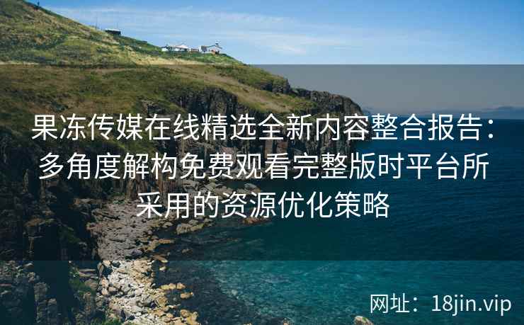 果冻传媒在线精选全新内容整合报告：多角度解构免费观看完整版时平台所采用的资源优化策略