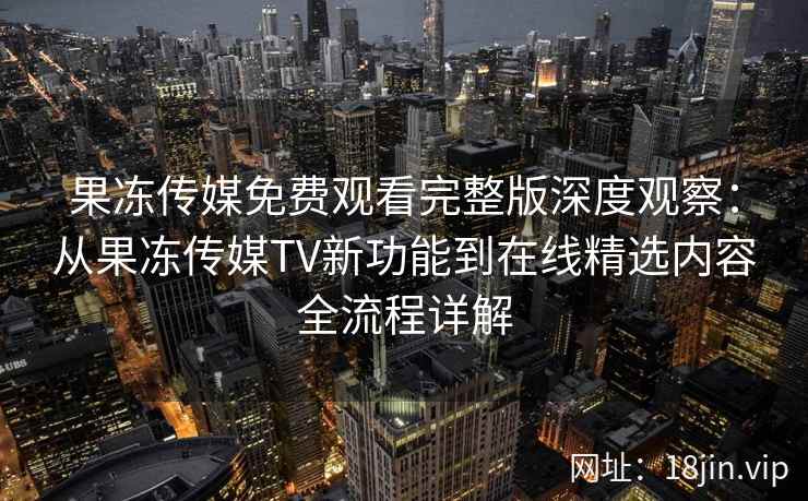 果冻传媒免费观看完整版深度观察：从果冻传媒TV新功能到在线精选内容全流程详解