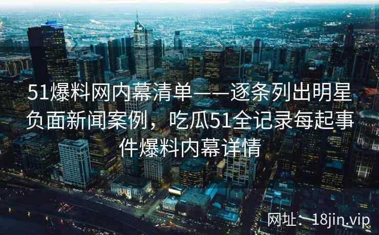 51爆料网内幕清单——逐条列出明星负面新闻案例，吃瓜51全记录每起事件爆料内幕详情