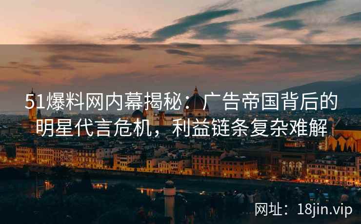 51爆料网内幕揭秘：广告帝国背后的明星代言危机，利益链条复杂难解