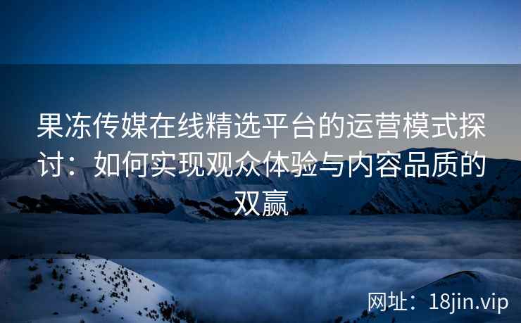 果冻传媒在线精选平台的运营模式探讨：如何实现观众体验与内容品质的双赢