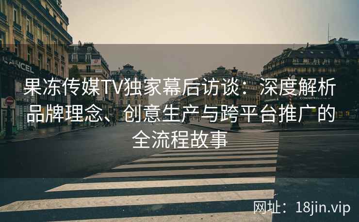 果冻传媒TV独家幕后访谈：深度解析品牌理念、创意生产与跨平台推广的全流程故事