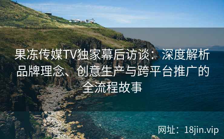 果冻传媒TV独家幕后访谈：深度解析品牌理念、创意生产与跨平台推广的全流程故事