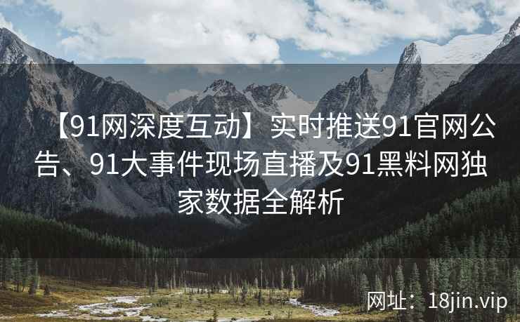 【91网深度互动】实时推送91官网公告、91大事件现场直播及91黑料网独家数据全解析
