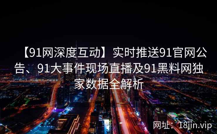 【91网深度互动】实时推送91官网公告、91大事件现场直播及91黑料网独家数据全解析