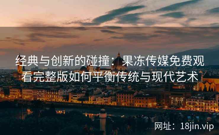 经典与创新的碰撞：果冻传媒免费观看完整版如何平衡传统与现代艺术