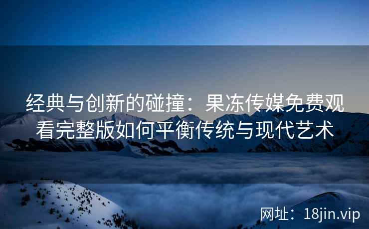 经典与创新的碰撞：果冻传媒免费观看完整版如何平衡传统与现代艺术