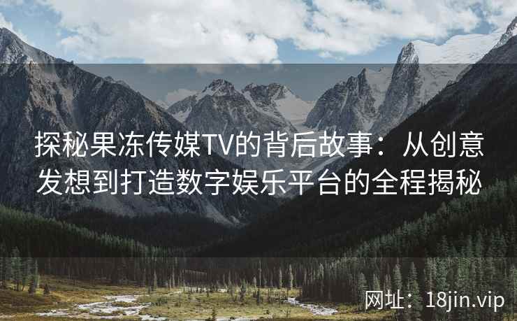 探秘果冻传媒TV的背后故事：从创意发想到打造数字娱乐平台的全程揭秘