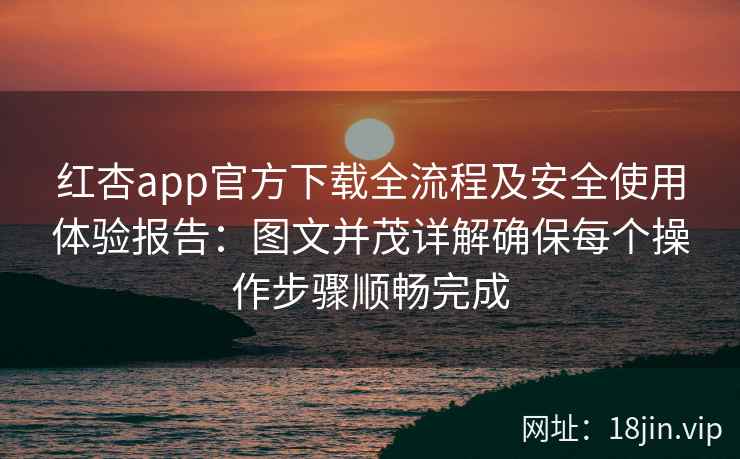 红杏app官方下载全流程及安全使用体验报告：图文并茂详解确保每个操作步骤顺畅完成