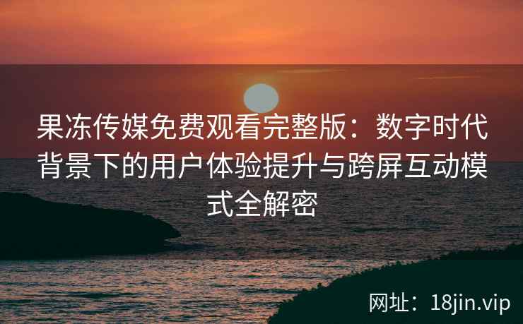 果冻传媒免费观看完整版：数字时代背景下的用户体验提升与跨屏互动模式全解密