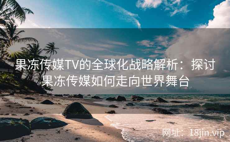 果冻传媒TV的全球化战略解析：探讨果冻传媒如何走向世界舞台