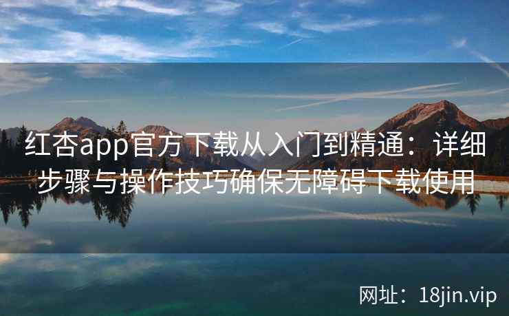 红杏app官方下载从入门到精通：详细步骤与操作技巧确保无障碍下载使用