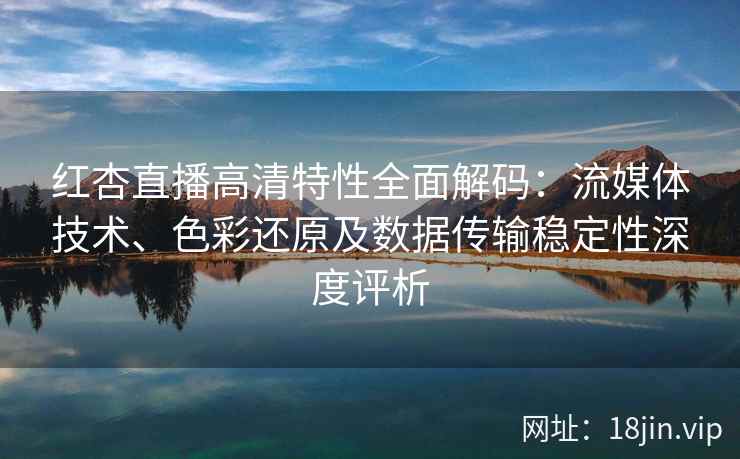 红杏直播高清特性全面解码：流媒体技术、色彩还原及数据传输稳定性深度评析