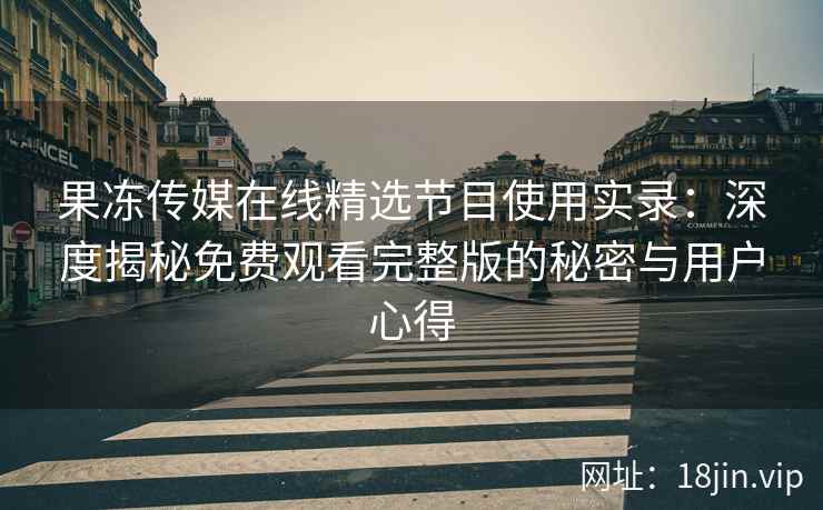 果冻传媒在线精选节目使用实录：深度揭秘免费观看完整版的秘密与用户心得