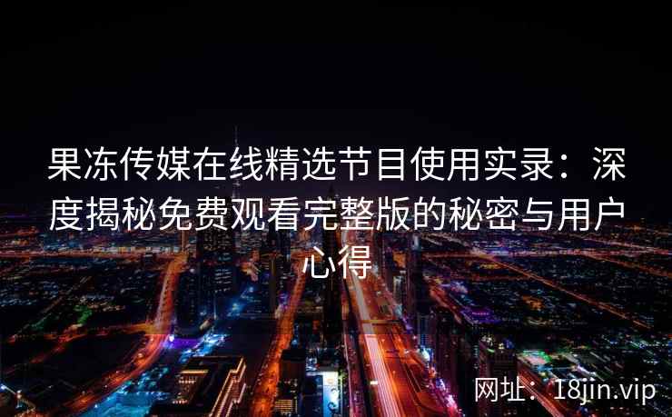 果冻传媒在线精选节目使用实录：深度揭秘免费观看完整版的秘密与用户心得
