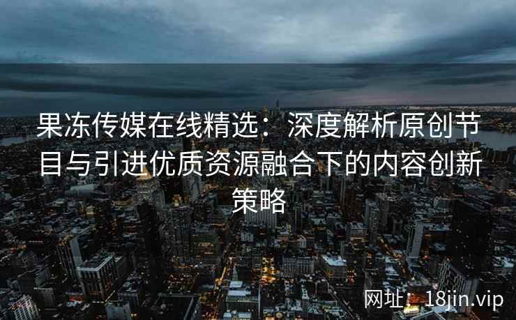 果冻传媒在线精选：深度解析原创节目与引进优质资源融合下的内容创新策略