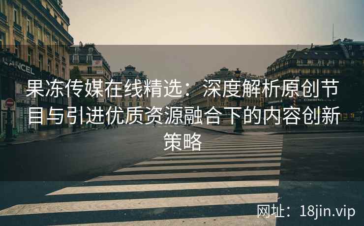 果冻传媒在线精选：深度解析原创节目与引进优质资源融合下的内容创新策略