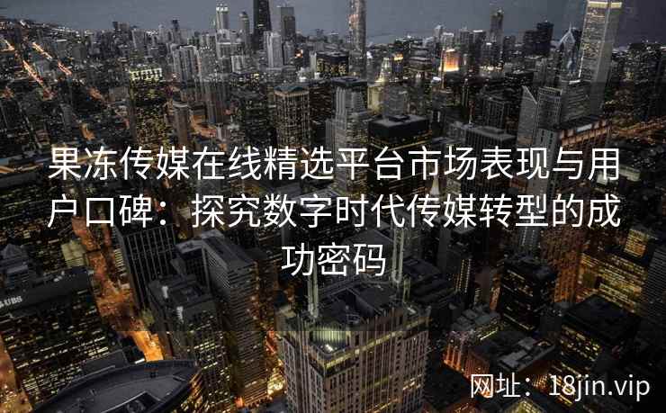 果冻传媒在线精选平台市场表现与用户口碑：探究数字时代传媒转型的成功密码